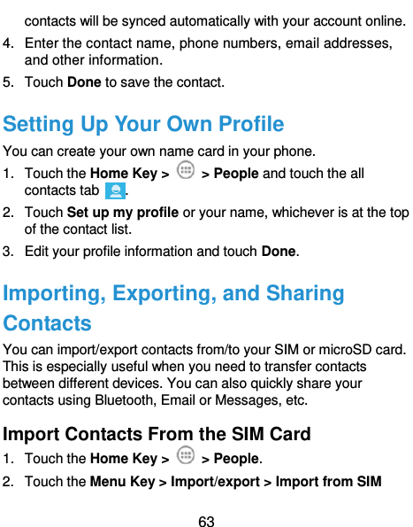  63 contacts will be synced automatically with your account online. 4.  Enter the contact name, phone numbers, email addresses, and other information. 5.  Touch Done to save the contact. Setting Up Your Own Profile You can create your own name card in your phone. 1.  Touch the Home Key &gt;    &gt; People and touch the all contacts tab  . 2.  Touch Set up my profile or your name, whichever is at the top of the contact list. 3.  Edit your profile information and touch Done. Importing, Exporting, and Sharing Contacts You can import/export contacts from/to your SIM or microSD card. This is especially useful when you need to transfer contacts between different devices. You can also quickly share your contacts using Bluetooth, Email or Messages, etc. Import Contacts From the SIM Card 1.  Touch the Home Key &gt;    &gt; People. 2.  Touch the Menu Key &gt; Import/export &gt; Import from SIM 