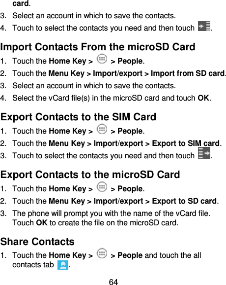  64 card. 3.  Select an account in which to save the contacts. 4.  Touch to select the contacts you need and then touch  . Import Contacts From the microSD Card 1.  Touch the Home Key &gt;    &gt; People. 2.  Touch the Menu Key &gt; Import/export &gt; Import from SD card. 3.  Select an account in which to save the contacts. 4.  Select the vCard file(s) in the microSD card and touch OK. Export Contacts to the SIM Card 1.  Touch the Home Key &gt;    &gt; People. 2.  Touch the Menu Key &gt; Import/export &gt; Export to SIM card. 3.  Touch to select the contacts you need and then touch  . Export Contacts to the microSD Card 1.  Touch the Home Key &gt;    &gt; People. 2.  Touch the Menu Key &gt; Import/export &gt; Export to SD card. 3.  The phone will prompt you with the name of the vCard file. Touch OK to create the file on the microSD card. Share Contacts 1.  Touch the Home Key &gt;    &gt; People and touch the all contacts tab  . 