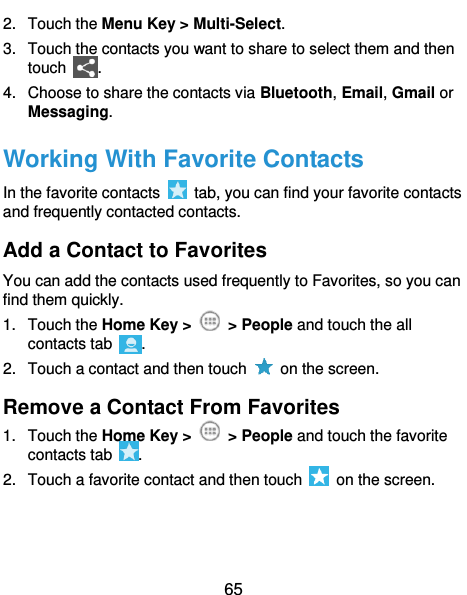  65 2.  Touch the Menu Key &gt; Multi-Select. 3.  Touch the contacts you want to share to select them and then touch  . 4.  Choose to share the contacts via Bluetooth, Email, Gmail or Messaging. Working With Favorite Contacts In the favorite contacts    tab, you can find your favorite contacts and frequently contacted contacts. Add a Contact to Favorites You can add the contacts used frequently to Favorites, so you can find them quickly. 1.  Touch the Home Key &gt;    &gt; People and touch the all contacts tab  . 2.  Touch a contact and then touch    on the screen. Remove a Contact From Favorites 1.  Touch the Home Key &gt;    &gt; People and touch the favorite contacts tab  . 2.  Touch a favorite contact and then touch    on the screen. 