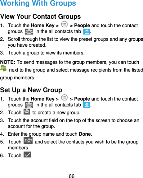  66 Working With Groups View Your Contact Groups 1.  Touch the Home Key &gt;    &gt; People and touch the contact groups   in the all contacts tab . 2.  Scroll through the list to view the preset groups and any groups you have created. 3.  Touch a group to view its members. NOTE: To send messages to the group members, you can touch   next to the group and select message recipients from the listed group members. Set Up a New Group 1.  Touch the Home Key &gt;    &gt; People and touch the contact groups   in the all contacts tab  . 2.  Touch    to create a new group. 3.  Touch the account field on the top of the screen to choose an account for the group. 4.  Enter the group name and touch Done. 5.  Touch    and select the contacts you wish to be the group members. 6.  Touch  . 