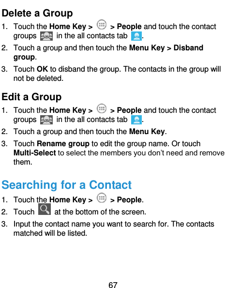  67 Delete a Group 1.  Touch the Home Key &gt;    &gt; People and touch the contact groups   in the all contacts tab  . 2.  Touch a group and then touch the Menu Key &gt; Disband group. 3.  Touch OK to disband the group. The contacts in the group will not be deleted. Edit a Group 1.  Touch the Home Key &gt;    &gt; People and touch the contact groups   in the all contacts tab  . 2.  Touch a group and then touch the Menu Key. 3.  Touch Rename group to edit the group name. Or touch Multi-Select to select the members you don’t need and remove them. Searching for a Contact 1.  Touch the Home Key &gt;    &gt; People. 2.  Touch    at the bottom of the screen. 3.  Input the contact name you want to search for. The contacts matched will be listed. 