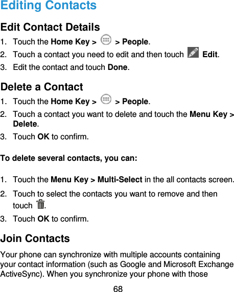  68 Editing Contacts Edit Contact Details 1.  Touch the Home Key &gt;    &gt; People. 2.  Touch a contact you need to edit and then touch    Edit. 3.  Edit the contact and touch Done. Delete a Contact 1.  Touch the Home Key &gt;    &gt; People. 2.  Touch a contact you want to delete and touch the Menu Key &gt; Delete. 3.  Touch OK to confirm. To delete several contacts, you can: 1.  Touch the Menu Key &gt; Multi-Select in the all contacts screen. 2.  Touch to select the contacts you want to remove and then touch  . 3.  Touch OK to confirm. Join Contacts Your phone can synchronize with multiple accounts containing your contact information (such as Google and Microsoft Exchange ActiveSync). When you synchronize your phone with those 