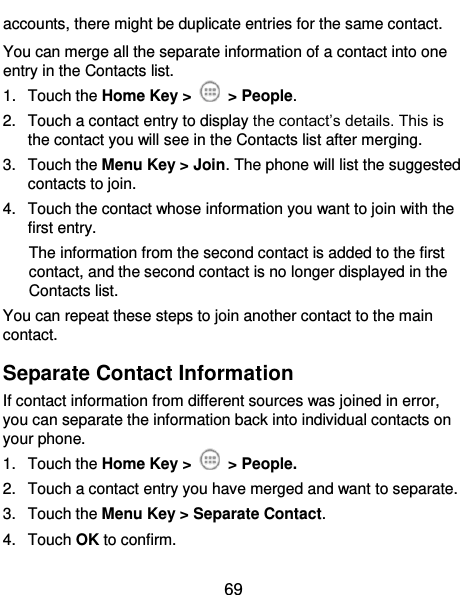 69 accounts, there might be duplicate entries for the same contact. You can merge all the separate information of a contact into one entry in the Contacts list. 1.  Touch the Home Key &gt;    &gt; People. 2.  Touch a contact entry to display the contact’s details. This is the contact you will see in the Contacts list after merging. 3.  Touch the Menu Key &gt; Join. The phone will list the suggested contacts to join. 4.  Touch the contact whose information you want to join with the first entry. The information from the second contact is added to the first contact, and the second contact is no longer displayed in the Contacts list. You can repeat these steps to join another contact to the main contact. Separate Contact Information If contact information from different sources was joined in error, you can separate the information back into individual contacts on your phone. 1.  Touch the Home Key &gt;    &gt; People. 2.  Touch a contact entry you have merged and want to separate. 3.  Touch the Menu Key &gt; Separate Contact.   4.  Touch OK to confirm. 