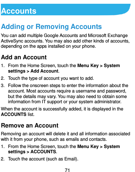  71 Accounts Adding or Removing Accounts You can add multiple Google Accounts and Microsoft Exchange ActiveSync accounts. You may also add other kinds of accounts, depending on the apps installed on your phone. Add an Account 1.  From the Home Screen, touch the Menu Key &gt; System settings &gt; Add Account. 2.  Touch the type of account you want to add. 3.  Follow the onscreen steps to enter the information about the account. Most accounts require a username and password, but the details may vary. You may also need to obtain some information from IT support or your system administrator. When the account is successfully added, it is displayed in the ACCOUNTS list. Remove an Account Removing an account will delete it and all information associated with it from your phone, such as emails and contacts. 1.  From the Home Screen, touch the Menu Key &gt; System settings &gt; ACCOUNTS. 2.  Touch the account (such as Email). 