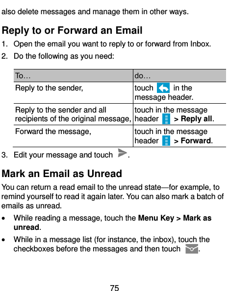  75 also delete messages and manage them in other ways. Reply to or Forward an Email 1.  Open the email you want to reply to or forward from Inbox. 2.  Do the following as you need: To… do… Reply to the sender, touch    in the message header. Reply to the sender and all recipients of the original message, touch in the message header    &gt; Reply all. Forward the message, touch in the message header    &gt; Forward. 3.  Edit your message and touch  . Mark an Email as Unread You can return a read email to the unread state—for example, to remind yourself to read it again later. You can also mark a batch of emails as unread.  While reading a message, touch the Menu Key &gt; Mark as unread.  While in a message list (for instance, the inbox), touch the checkboxes before the messages and then touch  .  