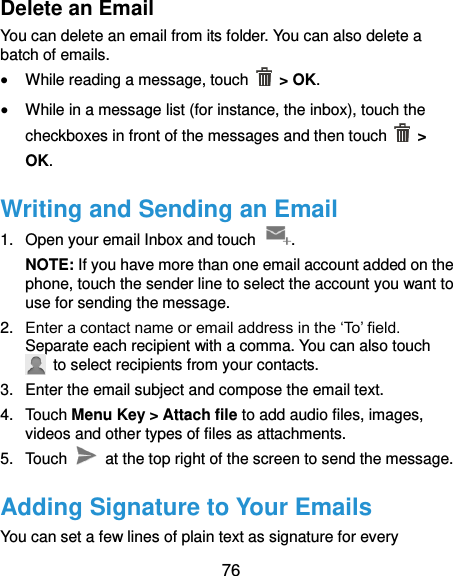  76 Delete an Email You can delete an email from its folder. You can also delete a batch of emails.  While reading a message, touch    &gt; OK.  While in a message list (for instance, the inbox), touch the checkboxes in front of the messages and then touch   &gt; OK. Writing and Sending an Email 1.  Open your email Inbox and touch  . NOTE: If you have more than one email account added on the phone, touch the sender line to select the account you want to use for sending the message. 2. Enter a contact name or email address in the ‘To’ field. Separate each recipient with a comma. You can also touch   to select recipients from your contacts. 3.  Enter the email subject and compose the email text. 4.  Touch Menu Key &gt; Attach file to add audio files, images, videos and other types of files as attachments. 5.  Touch    at the top right of the screen to send the message. Adding Signature to Your Emails You can set a few lines of plain text as signature for every 