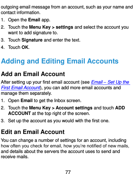  77 outgoing email message from an account, such as your name and contact information.   1.  Open the Email app. 2.  Touch the Menu Key &gt; settings and select the account you want to add signature to. 3.  Touch Signature and enter the text. 4.  Touch OK. Adding and Editing Email Accounts Add an Email Account After setting up your first email account (see Email – Set Up the First Email Account), you can add more email accounts and manage them separately. 1.  Open Email to get the Inbox screen. 2.  Touch the Menu Key &gt; Account settings and touch ADD ACCOUNT at the top right of the screen. 3.  Set up the account as you would with the first one. Edit an Email Account You can change a number of settings for an account, including how often you check for email, how you’re notified of new mails, and details about the servers the account uses to send and receive mails. 
