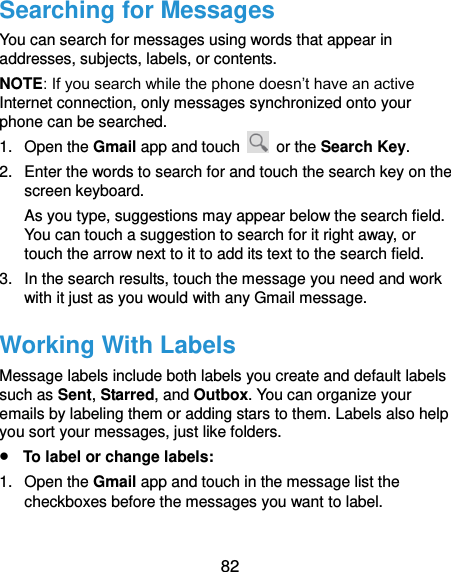  82 Searching for Messages You can search for messages using words that appear in addresses, subjects, labels, or contents. NOTE: If you search while the phone doesn’t have an active Internet connection, only messages synchronized onto your phone can be searched. 1.  Open the Gmail app and touch    or the Search Key. 2.  Enter the words to search for and touch the search key on the screen keyboard.   As you type, suggestions may appear below the search field. You can touch a suggestion to search for it right away, or touch the arrow next to it to add its text to the search field. 3.  In the search results, touch the message you need and work with it just as you would with any Gmail message. Working With Labels Message labels include both labels you create and default labels such as Sent, Starred, and Outbox. You can organize your emails by labeling them or adding stars to them. Labels also help you sort your messages, just like folders.  To label or change labels: 1.  Open the Gmail app and touch in the message list the checkboxes before the messages you want to label. 