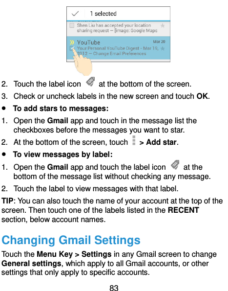  83  2.  Touch the label icon    at the bottom of the screen. 3. Check or uncheck labels in the new screen and touch OK.  To add stars to messages: 1.  Open the Gmail app and touch in the message list the checkboxes before the messages you want to star. 2.  At the bottom of the screen, touch    &gt; Add star.  To view messages by label: 1.  Open the Gmail app and touch the label icon    at the bottom of the message list without checking any message. 2.  Touch the label to view messages with that label. TIP: You can also touch the name of your account at the top of the screen. Then touch one of the labels listed in the RECENT section, below account names. Changing Gmail Settings Touch the Menu Key &gt; Settings in any Gmail screen to change General settings, which apply to all Gmail accounts, or other settings that only apply to specific accounts. 