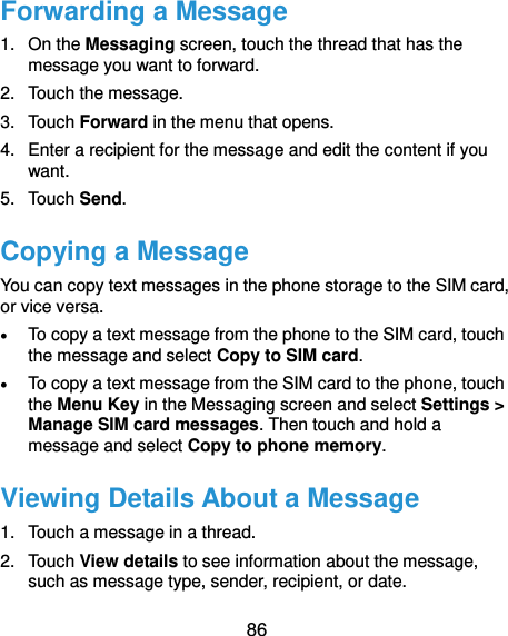  86 Forwarding a Message 1.  On the Messaging screen, touch the thread that has the message you want to forward. 2.  Touch the message. 3.  Touch Forward in the menu that opens. 4.  Enter a recipient for the message and edit the content if you want. 5.  Touch Send. Copying a Message You can copy text messages in the phone storage to the SIM card, or vice versa.  To copy a text message from the phone to the SIM card, touch the message and select Copy to SIM card.  To copy a text message from the SIM card to the phone, touch the Menu Key in the Messaging screen and select Settings &gt; Manage SIM card messages. Then touch and hold a message and select Copy to phone memory. Viewing Details About a Message 1.  Touch a message in a thread. 2.  Touch View details to see information about the message, such as message type, sender, recipient, or date. 
