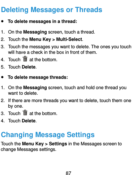  87 Deleting Messages or Threads  To delete messages in a thread: 1.  On the Messaging screen, touch a thread. 2.  Touch the Menu Key &gt; Multi-Select. 3.  Touch the messages you want to delete. The ones you touch will have a check in the box in front of them. 4.  Touch    at the bottom. 5.  Touch Delete.  To delete message threads: 1.  On the Messaging screen, touch and hold one thread you want to delete. 2.  If there are more threads you want to delete, touch them one by one. 3.  Touch    at the bottom. 4. Touch Delete. Changing Message Settings Touch the Menu Key &gt; Settings in the Messages screen to change Messages settings.   