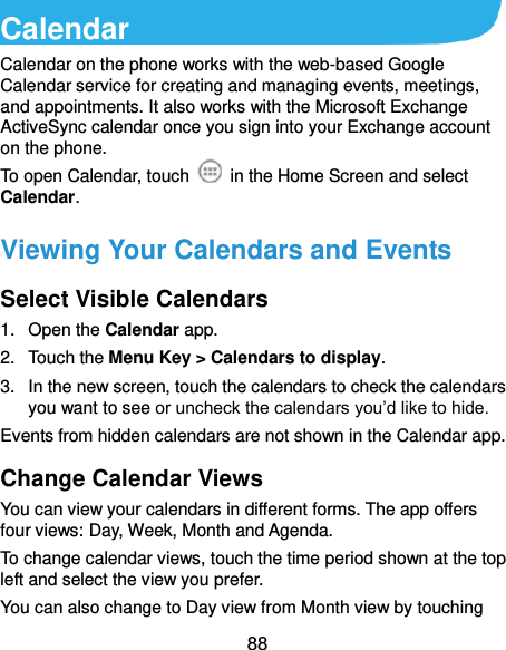  88 Calendar Calendar on the phone works with the web-based Google Calendar service for creating and managing events, meetings, and appointments. It also works with the Microsoft Exchange ActiveSync calendar once you sign into your Exchange account on the phone. To open Calendar, touch    in the Home Screen and select Calendar.   Viewing Your Calendars and Events Select Visible Calendars 1. Open the Calendar app. 2.  Touch the Menu Key &gt; Calendars to display. 3.  In the new screen, touch the calendars to check the calendars you want to see or uncheck the calendars you’d like to hide. Events from hidden calendars are not shown in the Calendar app. Change Calendar Views You can view your calendars in different forms. The app offers four views: Day, Week, Month and Agenda. To change calendar views, touch the time period shown at the top left and select the view you prefer. You can also change to Day view from Month view by touching 