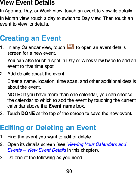  90 View Event Details In Agenda, Day, or Week view, touch an event to view its details. In Month view, touch a day to switch to Day view. Then touch an event to view its details. Creating an Event 1.  In any Calendar view, touch    to open an event details screen for a new event. You can also touch a spot in Day or Week view twice to add an event to that time spot. 2.  Add details about the event. Enter a name, location, time span, and other additional details about the event.   NOTE: If you have more than one calendar, you can choose the calendar to which to add the event by touching the current calendar above the Event name box. 3.  Touch DONE at the top of the screen to save the new event. Editing or Deleting an Event 1.  Find the event you want to edit or delete. 2.  Open its details screen (see Viewing Your Calendars and Events – View Event Details in this chapter). 3.  Do one of the following as you need. 