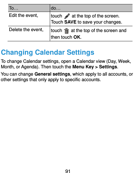  91 To… do… Edit the event, touch    at the top of the screen. Touch SAVE to save your changes. Delete the event, touch    at the top of the screen and then touch OK. Changing Calendar Settings To change Calendar settings, open a Calendar view (Day, Week, Month, or Agenda). Then touch the Menu Key &gt; Settings. You can change General settings, which apply to all accounts, or other settings that only apply to specific accounts.      