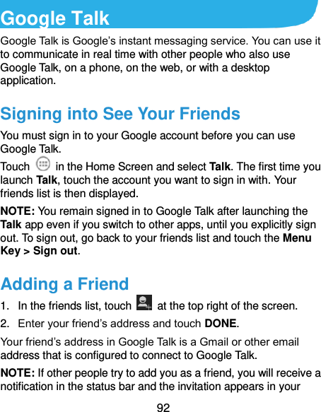  92 Google Talk   Google Talk is Google’s instant messaging service. You can use it to communicate in real time with other people who also use Google Talk, on a phone, on the web, or with a desktop application. Signing into See Your Friends You must sign in to your Google account before you can use Google Talk.   Touch    in the Home Screen and select Talk. The first time you launch Talk, touch the account you want to sign in with. Your friends list is then displayed.   NOTE: You remain signed in to Google Talk after launching the Talk app even if you switch to other apps, until you explicitly sign out. To sign out, go back to your friends list and touch the Menu Key &gt; Sign out. Adding a Friend 1.  In the friends list, touch    at the top right of the screen.   2. Enter your friend’s address and touch DONE. Your friend’s address in Google Talk is a Gmail or other email address that is configured to connect to Google Talk. NOTE: If other people try to add you as a friend, you will receive a notification in the status bar and the invitation appears in your 
