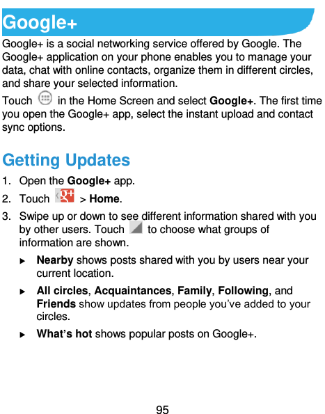  95 Google+ Google+ is a social networking service offered by Google. The Google+ application on your phone enables you to manage your data, chat with online contacts, organize them in different circles, and share your selected information. Touch   in the Home Screen and select Google+. The first time you open the Google+ app, select the instant upload and contact sync options. Getting Updates 1.  Open the Google+ app. 2.  Touch    &gt; Home. 3.  Swipe up or down to see different information shared with you by other users. Touch    to choose what groups of information are shown.  Nearby shows posts shared with you by users near your current location.  All circles, Acquaintances, Family, Following, and Friends show updates from people you’ve added to your circles.  What’s hot shows popular posts on Google+.  