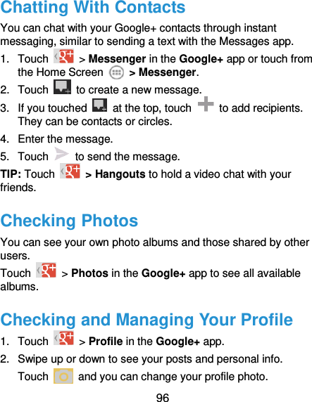  96 Chatting With Contacts You can chat with your Google+ contacts through instant messaging, similar to sending a text with the Messages app. 1.  Touch    &gt; Messenger in the Google+ app or touch from the Home Screen    &gt; Messenger. 2.  Touch    to create a new message. 3.  If you touched    at the top, touch    to add recipients. They can be contacts or circles. 4.  Enter the message. 5.  Touch    to send the message. TIP: Touch   &gt; Hangouts to hold a video chat with your friends. Checking Photos You can see your own photo albums and those shared by other users. Touch    &gt; Photos in the Google+ app to see all available albums. Checking and Managing Your Profile 1.  Touch    &gt; Profile in the Google+ app. 2.  Swipe up or down to see your posts and personal info. Touch    and you can change your profile photo. 