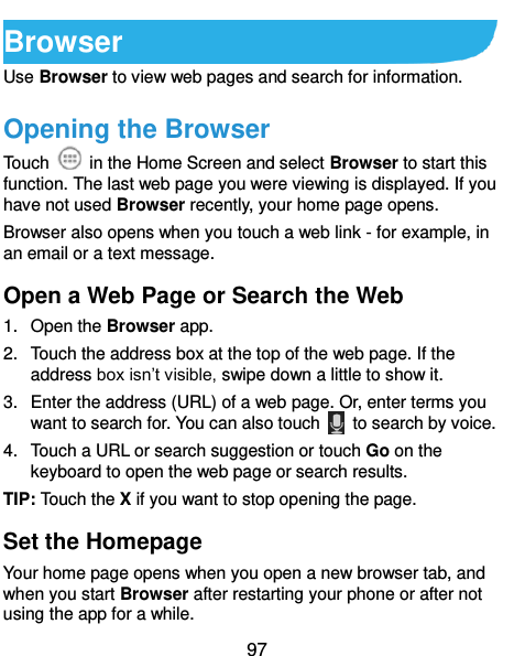  97 Browser Use Browser to view web pages and search for information. Opening the Browser Touch    in the Home Screen and select Browser to start this function. The last web page you were viewing is displayed. If you have not used Browser recently, your home page opens. Browser also opens when you touch a web link - for example, in an email or a text message.   Open a Web Page or Search the Web 1.  Open the Browser app. 2.  Touch the address box at the top of the web page. If the address box isn’t visible, swipe down a little to show it. 3.  Enter the address (URL) of a web page. Or, enter terms you want to search for. You can also touch    to search by voice. 4.  Touch a URL or search suggestion or touch Go on the keyboard to open the web page or search results.   TIP: Touch the X if you want to stop opening the page. Set the Homepage Your home page opens when you open a new browser tab, and when you start Browser after restarting your phone or after not using the app for a while. 