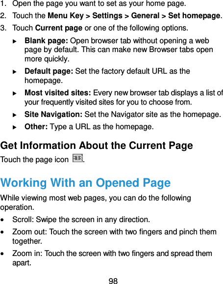  98 1. Open the page you want to set as your home page. 2.  Touch the Menu Key &gt; Settings &gt; General &gt; Set homepage. 3.  Touch Current page or one of the following options.    Blank page: Open browser tab without opening a web page by default. This can make new Browser tabs open more quickly.  Default page: Set the factory default URL as the homepage.  Most visited sites: Every new browser tab displays a list of your frequently visited sites for you to choose from.  Site Navigation: Set the Navigator site as the homepage.  Other: Type a URL as the homepage. Get Information About the Current Page Touch the page icon  . Working With an Opened Page While viewing most web pages, you can do the following operation.  Scroll: Swipe the screen in any direction.  Zoom out: Touch the screen with two fingers and pinch them together.  Zoom in: Touch the screen with two fingers and spread them apart. 