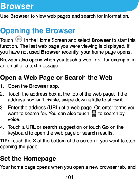  101 Browser Use Browser to view web pages and search for information. Opening the Browser Touch    in the Home Screen and select Browser to start this function. The last web page you were viewing is displayed. If you have not used Browser recently, your home page opens. Browser also opens when you touch a web link - for example, in an email or a text message.   Open a Web Page or Search the Web 1.  Open the Browser app. 2.  Touch the address box at the top of the web page. If the address box isn’t visible, swipe down a little to show it. 3.  Enter the address (URL) of a web page. Or, enter terms you want to search for. You can also touch    to search by voice. 4.  Touch a URL or search suggestion or touch Go on the keyboard to open the web page or search results.   TIP: Touch the X at the bottom of the screen if you want to stop opening the page. Set the Homepage Your home page opens when you open a new browser tab, and 