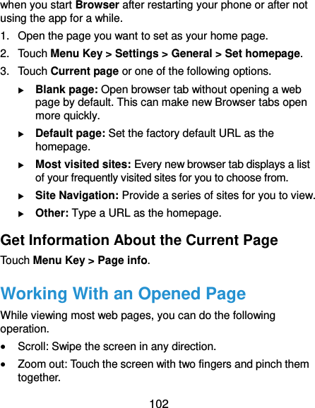  102 when you start Browser after restarting your phone or after not using the app for a while. 1. Open the page you want to set as your home page. 2.  Touch Menu Key &gt; Settings &gt; General &gt; Set homepage. 3.  Touch Current page or one of the following options.    Blank page: Open browser tab without opening a web page by default. This can make new Browser tabs open more quickly.  Default page: Set the factory default URL as the homepage.  Most visited sites: Every new browser tab displays a list of your frequently visited sites for you to choose from.  Site Navigation: Provide a series of sites for you to view.  Other: Type a URL as the homepage. Get Information About the Current Page Touch Menu Key &gt; Page info. Working With an Opened Page While viewing most web pages, you can do the following operation.  Scroll: Swipe the screen in any direction.  Zoom out: Touch the screen with two fingers and pinch them together. 