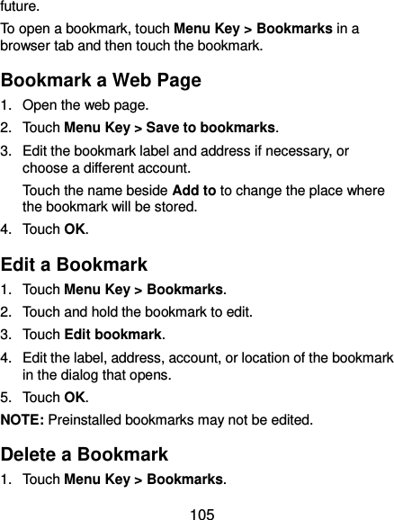  105 future. To open a bookmark, touch Menu Key &gt; Bookmarks in a browser tab and then touch the bookmark. Bookmark a Web Page 1.  Open the web page. 2.  Touch Menu Key &gt; Save to bookmarks. 3.  Edit the bookmark label and address if necessary, or choose a different account. Touch the name beside Add to to change the place where the bookmark will be stored. 4.  Touch OK. Edit a Bookmark 1.  Touch Menu Key &gt; Bookmarks. 2.  Touch and hold the bookmark to edit. 3.  Touch Edit bookmark. 4.  Edit the label, address, account, or location of the bookmark in the dialog that opens. 5.  Touch OK. NOTE: Preinstalled bookmarks may not be edited. Delete a Bookmark 1.  Touch Menu Key &gt; Bookmarks. 
