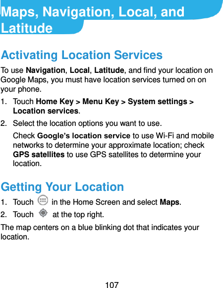  107 Maps, Navigation, Local, and Latitude Activating Location Services To use Navigation, Local, Latitude, and find your location on Google Maps, you must have location services turned on on your phone. 1.  Touch Home Key &gt; Menu Key &gt; System settings &gt; Location services. 2.  Select the location options you want to use. Check Google’s location service to use Wi-Fi and mobile networks to determine your approximate location; check GPS satellites to use GPS satellites to determine your location. Getting Your Location 1.  Touch    in the Home Screen and select Maps. 2.  Touch    at the top right. The map centers on a blue blinking dot that indicates your location. 