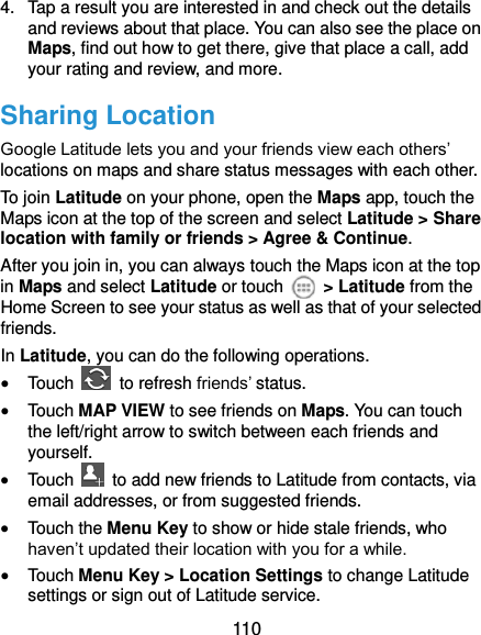  110 4.  Tap a result you are interested in and check out the details and reviews about that place. You can also see the place on Maps, find out how to get there, give that place a call, add your rating and review, and more. Sharing Location Google Latitude lets you and your friends view each others’ locations on maps and share status messages with each other.   To join Latitude on your phone, open the Maps app, touch the Maps icon at the top of the screen and select Latitude &gt; Share location with family or friends &gt; Agree &amp; Continue. After you join in, you can always touch the Maps icon at the top in Maps and select Latitude or touch    &gt; Latitude from the Home Screen to see your status as well as that of your selected friends. In Latitude, you can do the following operations.  Touch    to refresh friends’ status.  Touch MAP VIEW to see friends on Maps. You can touch the left/right arrow to switch between each friends and yourself.  Touch    to add new friends to Latitude from contacts, via email addresses, or from suggested friends.  Touch the Menu Key to show or hide stale friends, who haven’t updated their location with you for a while.  Touch Menu Key &gt; Location Settings to change Latitude settings or sign out of Latitude service. 