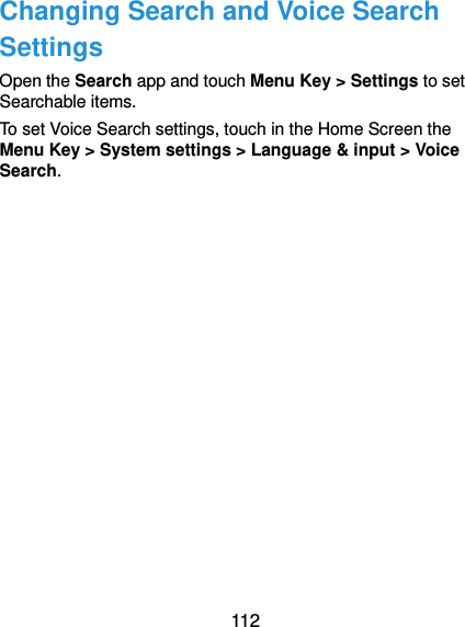  112 Changing Search and Voice Search Settings Open the Search app and touch Menu Key &gt; Settings to set Searchable items. To set Voice Search settings, touch in the Home Screen the Menu Key &gt; System settings &gt; Language &amp; input &gt; Voice Search. 