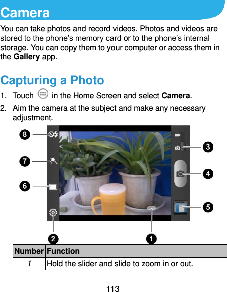  113 Camera You can take photos and record videos. Photos and videos are stored to the phone’s memory card or to the phone’s internal storage. You can copy them to your computer or access them in the Gallery app. Capturing a Photo 1.  Touch    in the Home Screen and select Camera. 2.  Aim the camera at the subject and make any necessary adjustment.  Number Function 1 Hold the slider and slide to zoom in or out. 
