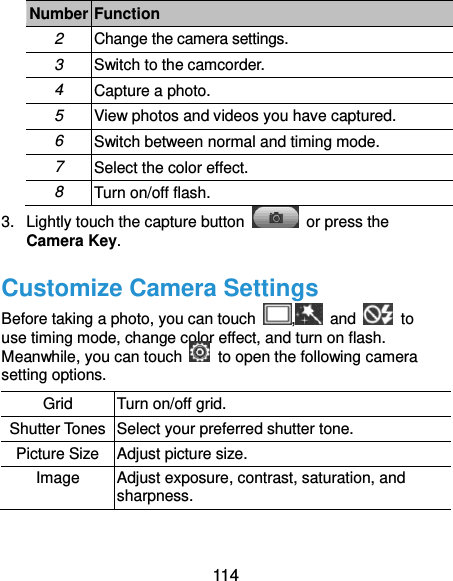  114 Number Function 2 Change the camera settings. 3 Switch to the camcorder. 4 Capture a photo. 5 View photos and videos you have captured. 6 Switch between normal and timing mode. 7 Select the color effect. 8 Turn on/off flash. 3.  Lightly touch the capture button    or press the Camera Key. Customize Camera Settings Before taking a photo, you can touch  ,   and    to use timing mode, change color effect, and turn on flash. Meanwhile, you can touch    to open the following camera setting options. Grid Turn on/off grid. Shutter Tones Select your preferred shutter tone. Picture Size Adjust picture size. Image Adjust exposure, contrast, saturation, and sharpness. 