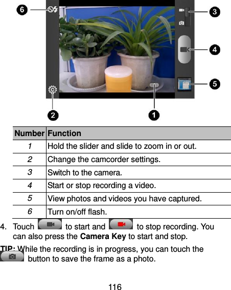  116  Number Function 1 Hold the slider and slide to zoom in or out. 2 Change the camcorder settings. 3 Switch to the camera. 4 Start or stop recording a video. 5 View photos and videos you have captured. 6 Turn on/off flash. 4.  Touch    to start and    to stop recording. You can also press the Camera Key to start and stop. TIP: While the recording is in progress, you can touch the   button to save the frame as a photo. 