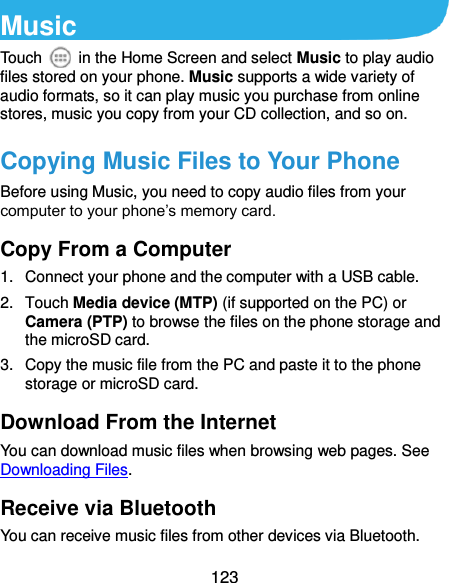  123 Music Touch    in the Home Screen and select Music to play audio files stored on your phone. Music supports a wide variety of audio formats, so it can play music you purchase from online stores, music you copy from your CD collection, and so on. Copying Music Files to Your Phone Before using Music, you need to copy audio files from your computer to your phone’s memory card.   Copy From a Computer 1.  Connect your phone and the computer with a USB cable. 2.  Touch Media device (MTP) (if supported on the PC) or Camera (PTP) to browse the files on the phone storage and the microSD card. 3.  Copy the music file from the PC and paste it to the phone storage or microSD card. Download From the Internet You can download music files when browsing web pages. See Downloading Files. Receive via Bluetooth You can receive music files from other devices via Bluetooth. 