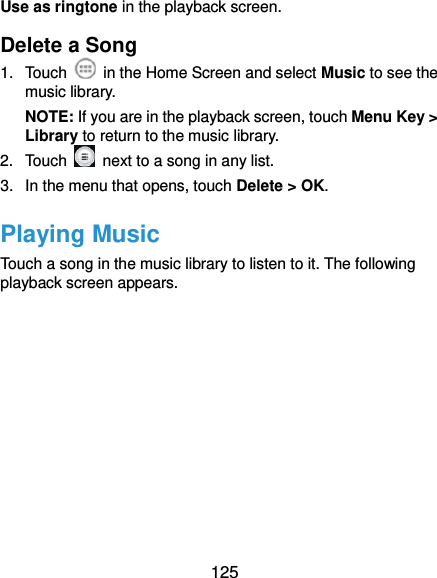  125 Use as ringtone in the playback screen. Delete a Song 1.  Touch    in the Home Screen and select Music to see the music library. NOTE: If you are in the playback screen, touch Menu Key &gt; Library to return to the music library. 2.  Touch    next to a song in any list. 3.  In the menu that opens, touch Delete &gt; OK. Playing Music To uch a song in the music library to listen to it. The following playback screen appears. 
