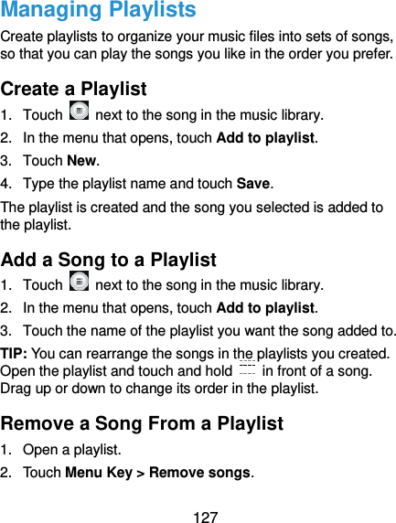  127 Managing Playlists Create playlists to organize your music files into sets of songs, so that you can play the songs you like in the order you prefer. Create a Playlist 1.  Touch    next to the song in the music library. 2.  In the menu that opens, touch Add to playlist. 3.  Touch New. 4.  Type the playlist name and touch Save.   The playlist is created and the song you selected is added to the playlist. Add a Song to a Playlist 1.  Touch    next to the song in the music library. 2.  In the menu that opens, touch Add to playlist. 3.  Touch the name of the playlist you want the song added to. TIP: You can rearrange the songs in the playlists you created. Open the playlist and touch and hold    in front of a song. Drag up or down to change its order in the playlist. Remove a Song From a Playlist 1.  Open a playlist. 2.  Touch Menu Key &gt; Remove songs. 