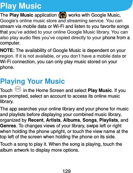  129 Play Music The Play Music application ( ) works with Google Music, Google’s online music store and streaming service. You can stream via mobile data or Wi-Fi and listen to you favorite songs that you’ve added to your online Google Music library. You can also play audio files you’ve copied directly to your phone from a computer. NOTE: The availability of Google Music is dependent on your region. If it is not available, or you don’t have a mobile data or Wi-Fi connection, you can only play music stored on your phone. Playing Your Music Touch    in the Home Screen and select Play Music. If you are prompted, select an account to access its online music library. The app searches your online library and your phone for music and playlists before displaying your combined music library, organized by Recent, Artists, Albums, Songs, Playlists, and Genres. To changes views of your library, swipe left or right when holding the phone upright, or touch the view name at the top left of the screen when holding the phone on its side. Touch a song to play it. When the song is playing, touch the album artwork to display more options. 