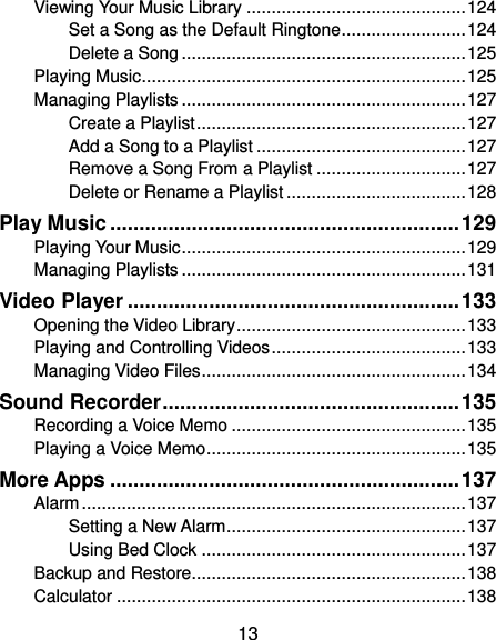  13 Viewing Your Music Library ............................................ 124 Set a Song as the Default Ringtone ......................... 124 Delete a Song ......................................................... 125 Playing Music ................................................................. 125 Managing Playlists ......................................................... 127 Create a Playlist ...................................................... 127 Add a Song to a Playlist .......................................... 127 Remove a Song From a Playlist .............................. 127 Delete or Rename a Playlist .................................... 128 Play Music ............................................................ 129 Playing Your Music ......................................................... 129 Managing Playlists ......................................................... 131 Video Player ......................................................... 133 Opening the Video Library .............................................. 133 Playing and Controlling Videos ....................................... 133 Managing Video Files ..................................................... 134 Sound Recorder ................................................... 135 Recording a Voice Memo ............................................... 135 Playing a Voice Memo .................................................... 135 More Apps ............................................................ 137 Alarm ............................................................................. 137 Setting a New Alarm ................................................ 137 Using Bed Clock ..................................................... 137 Backup and Restore ....................................................... 138 Calculator ...................................................................... 138 
