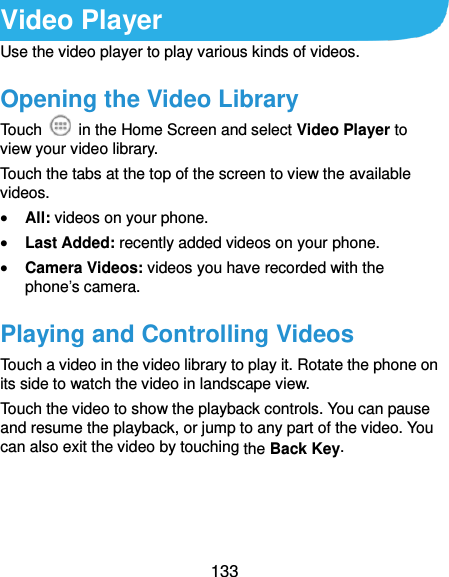  133 Video Player Use the video player to play various kinds of videos. Opening the Video Library Touch    in the Home Screen and select Video Player to view your video library. Touch the tabs at the top of the screen to view the available videos.  All: videos on your phone.  Last Added: recently added videos on your phone.  Camera Videos: videos you have recorded with the phone’s camera. Playing and Controlling Videos Touch a video in the video library to play it. Rotate the phone on its side to watch the video in landscape view. Touch the video to show the playback controls. You can pause and resume the playback, or jump to any part of the video. You can also exit the video by touching the Back Key.  