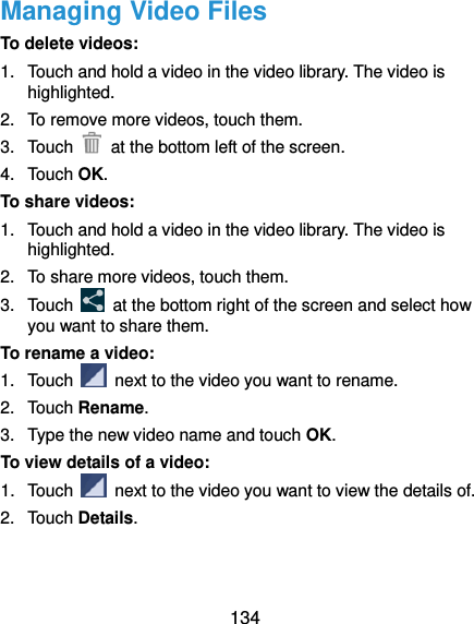  134 Managing Video Files To delete videos: 1.  Touch and hold a video in the video library. The video is highlighted. 2.  To remove more videos, touch them. 3.  Touch    at the bottom left of the screen. 4.  Touch OK. To share videos: 1.  Touch and hold a video in the video library. The video is highlighted. 2.  To share more videos, touch them. 3.  Touch    at the bottom right of the screen and select how you want to share them. To rename a video: 1.  Touch    next to the video you want to rename. 2.  Touch Rename. 3.  Type the new video name and touch OK. To view details of a video: 1.  Touch    next to the video you want to view the details of. 2.  Touch Details.   