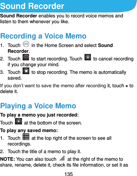  135 Sound Recorder Sound Recorder enables you to record voice memos and listen to them whenever you like. Recording a Voice Memo 1.  Touch    in the Home Screen and select Sound Recorder. 2.  Touch    to start recording. Touch    to cancel recording if you change your mind. 3.  Touch    to stop recording. The memo is automatically saved. If you don’t want to save the memo after recording it, touch × to delete it. Playing a Voice Memo To play a memo you just recorded: Touch    at the bottom of the screen. To play any saved memo: 1.  Touch    at the top right of the screen to see all recordings. 2.  Touch the title of a memo to play it. NOTE: You can also touch    at the right of the memo to share, rename, delete it, check its file information, or set it as 