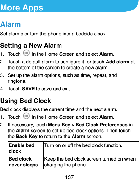  137 More Apps Alarm Set alarms or turn the phone into a bedside clock. Setting a New Alarm 1.  Touch    in the Home Screen and select Alarm. 2.  Touch a default alarm to configure it, or touch Add alarm at the bottom of the screen to create a new alarm. 3.  Set up the alarm options, such as time, repeat, and ringtone. 4.  Touch SAVE to save and exit. Using Bed Clock Bed clock displays the current time and the next alarm. 1.  Touch    in the Home Screen and select Alarm. 2.  If necessary, touch Menu Key &gt; Bed Clock Preferences in the Alarm screen to set up bed clock options. Then touch the Back Key to return to the Alarm screen. Enable bed clock Turn on or off the bed clock function. Bed clock never sleeps Keep the bed clock screen turned on when charging the phone. 