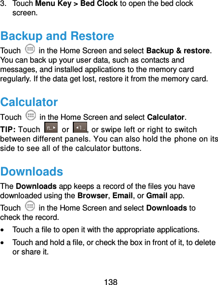  138 3.  Touch Menu Key &gt; Bed Clock to open the bed clock screen. Backup and Restore Touch    in the Home Screen and select Backup &amp; restore. You can back up your user data, such as contacts and messages, and installed applications to the memory card regularly. If the data get lost, restore it from the memory card. Calculator Touch    in the Home Screen and select Calculator. TIP: Touch    or  , or swipe left or right to switch between different panels. You can also hold the phone on its side to see all of the calculator buttons. Downloads The Downloads app keeps a record of the files you have downloaded using the Browser, Email, or Gmail app. Touch    in the Home Screen and select Downloads to check the record.  Touch a file to open it with the appropriate applications.  Touch and hold a file, or check the box in front of it, to delete or share it. 