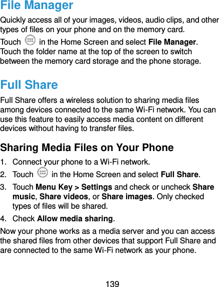  139 File Manager Quickly access all of your images, videos, audio clips, and other types of files on your phone and on the memory card. Touch    in the Home Screen and select File Manager. Touch the folder name at the top of the screen to switch between the memory card storage and the phone storage. Full Share Full Share offers a wireless solution to sharing media files among devices connected to the same Wi-Fi network. You can use this feature to easily access media content on different devices without having to transfer files. Sharing Media Files on Your Phone 1.  Connect your phone to a Wi-Fi network. 2.  Touch    in the Home Screen and select Full Share. 3.  Touch Menu Key &gt; Settings and check or uncheck Share music, Share videos, or Share images. Only checked types of files will be shared.   4.  Check Allow media sharing. Now your phone works as a media server and you can access the shared files from other devices that support Full Share and are connected to the same Wi-Fi network as your phone. 