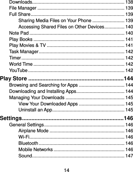  14 Downloads..................................................................... 138 File Manager ................................................................. 139 Full Share ...................................................................... 139 Sharing Media Files on Your Phone ........................ 139 Accessing Shared Files on Other Devices ............... 140 Note Pad ....................................................................... 140 Play Books .................................................................... 141 Play Movies &amp; TV .......................................................... 141 Task Manager ................................................................ 142 Timer ............................................................................. 142 World Time .................................................................... 142 YouTube ........................................................................ 142 Play Store ............................................................. 144 Browsing and Searching for Apps .................................. 144 Downloading and Installing Apps .................................... 144 Managing Your Downloads ............................................ 145 View Your Downloaded Apps .................................. 145 Uninstall an App ...................................................... 145 Settings ................................................................. 146 General Settings ............................................................ 146 Airplane Mode ........................................................ 146 Wi-Fi ....................................................................... 146 Bluetooth ................................................................ 146 Mobile Networks ..................................................... 146 Sound ..................................................................... 147 