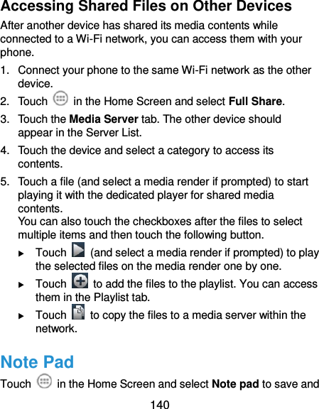  140 Accessing Shared Files on Other Devices After another device has shared its media contents while connected to a Wi-Fi network, you can access them with your phone. 1.  Connect your phone to the same Wi-Fi network as the other device. 2.  Touch    in the Home Screen and select Full Share. 3.  Touch the Media Server tab. The other device should appear in the Server List. 4.  Touch the device and select a category to access its contents. 5.  Touch a file (and select a media render if prompted) to start playing it with the dedicated player for shared media contents. You can also touch the checkboxes after the files to select multiple items and then touch the following button.  Touch    (and select a media render if prompted) to play the selected files on the media render one by one.  Touch    to add the files to the playlist. You can access them in the Playlist tab.  Touch    to copy the files to a media server within the network. Note Pad Touch    in the Home Screen and select Note pad to save and 