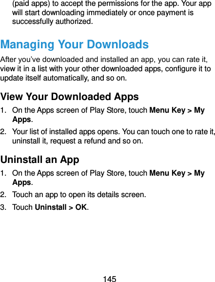  145 (paid apps) to accept the permissions for the app. Your app will start downloading immediately or once payment is successfully authorized. Managing Your Downloads After you’ve downloaded and installed an app, you can rate it, view it in a list with your other downloaded apps, configure it to update itself automatically, and so on. View Your Downloaded Apps 1.  On the Apps screen of Play Store, touch Menu Key &gt; My Apps. 2.  Your list of installed apps opens. You can touch one to rate it, uninstall it, request a refund and so on. Uninstall an App 1.  On the Apps screen of Play Store, touch Menu Key &gt; My Apps. 2.  Touch an app to open its details screen. 3.  Touch Uninstall &gt; OK.     