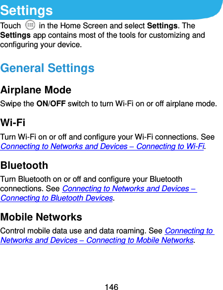 146 Settings Touch    in the Home Screen and select Settings. The Settings app contains most of the tools for customizing and configuring your device. General Settings Airplane Mode Swipe the ON/OFF switch to turn Wi-Fi on or off airplane mode. Wi-Fi Turn Wi-Fi on or off and configure your Wi-Fi connections. See Connecting to Networks and Devices – Connecting to Wi-Fi. Bluetooth Turn Bluetooth on or off and configure your Bluetooth connections. See Connecting to Networks and Devices – Connecting to Bluetooth Devices. Mobile Networks Control mobile data use and data roaming. See Connecting to Networks and Devices – Connecting to Mobile Networks. 
