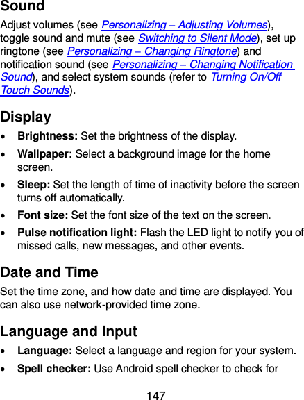  147 Sound Adjust volumes (see Personalizing – Adjusting Volumes), toggle sound and mute (see Switching to Silent Mode), set up ringtone (see Personalizing – Changing Ringtone) and notification sound (see Personalizing – Changing Notification Sound), and select system sounds (refer to Turning On/Off Touch Sounds). Display  Brightness: Set the brightness of the display.  Wallpaper: Select a background image for the home screen.  Sleep: Set the length of time of inactivity before the screen turns off automatically.  Font size: Set the font size of the text on the screen.  Pulse notification light: Flash the LED light to notify you of missed calls, new messages, and other events. Date and Time Set the time zone, and how date and time are displayed. You can also use network-provided time zone. Language and Input  Language: Select a language and region for your system.  Spell checker: Use Android spell checker to check for 