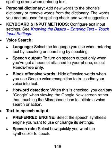  148 spelling errors when entering text.  Personal dictionary: Add new words to the phone’s dictionary or remove words from the dictionary. The words you add are used for spelling check and word suggestion.  KEYBOARD &amp; INPUT METHODS: Configure text input settings. See Knowing the Basics – Entering Text – Touch Input Settings.  Voice Search:  Language: Select the language you use when entering text by speaking or searching by speaking.  Speech output: To turn on speech output only when you’ve got a headset attached to your phone, select Hands-free only.  Block offensive words: Hide offensive words when you use Google voice recognition to transcribe your voice into text.  Hotword detection: When this is checked, you can say “Google” when viewing the Google Now screen rather than touching the Microphone icon to initiate a voice search or action.  Text-to-speech output:    PREFERRED ENGINE: Select the speech synthesis engine you want to use or change its settings.  Speech rate: Select how quickly you want the synthesizer to speak. 