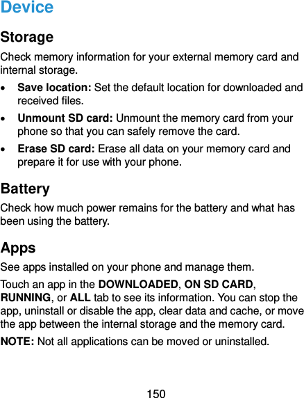  150 Device Storage Check memory information for your external memory card and internal storage.  Save location: Set the default location for downloaded and received files.  Unmount SD card: Unmount the memory card from your phone so that you can safely remove the card.  Erase SD card: Erase all data on your memory card and prepare it for use with your phone. Battery Check how much power remains for the battery and what has been using the battery. Apps See apps installed on your phone and manage them. Touch an app in the DOWNLOADED, ON SD CARD, RUNNING, or ALL tab to see its information. You can stop the app, uninstall or disable the app, clear data and cache, or move the app between the internal storage and the memory card. NOTE: Not all applications can be moved or uninstalled. 